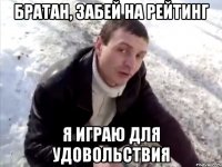 Братан, забей на рейтинг я играю для удовольствия