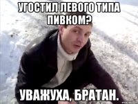 угостил левого типа пивком? уважуха, братан.