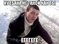 ну ебана не такой как ты Егегеге