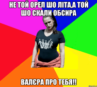 Не той орел шо літа,а той шо скали обсира Валєра про тебя!!