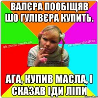 Валєра пообіщяв шо гулівєра купить. Ага, купив масла, і сказав іди ліпи