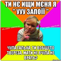 Ти нє ищи мєня я " УУУ запоїї " Чула Галька, ти вобщето твереза. мати не вчіла не врать?