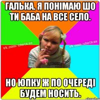 Галька. я понімаю шо ти баба на все село. Но юпку ж по очереді будем носить.