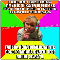 В заксі : ГІван- я сагласєн. Галька- блять,нашо ти сюда привів мене? Ти ж знав, шо вони не повірять шо я беременна. я ж обкуряна. і грошей не дадуть галька не пали мене.блять всьо. спалила. будеш тебе вишні жувати.