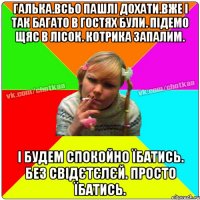 Галька.всьо пашлі дохати.вже і так багато в гостях були. Підемо щяс в лісок. котрика запалим. І будем спокойно їбатись. Без свідєтєлєй. Просто їбатись.