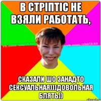 в стріптіс не взяли работать, сказали шо занадто сексуальная)))Довольная блять))