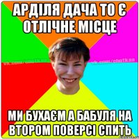 Арділя дача то є отлічне місце ми бухаєм а бабуля на втором поверсі спить