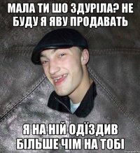 Мала ти шо здуріла? Не буду я яву продавать я на ній одїздив більше чім на тобі