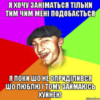 я хочу заніматься тільки тим чим мені подобається я поки шо не оприділився шо люблю і тому займаюсь хуйнею