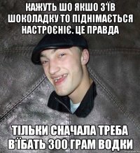 Кажуть шо якшо з'їв шоколадку то піднімається настроєніє. Це правда Тільки сначала треба в'їбать 300 грам водки