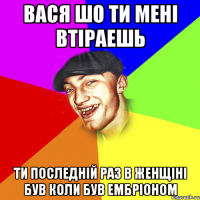 Вася шо ти мені втіраешь ти последній раз в женщіні був коли був ембріоном