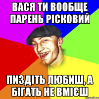 Вася ти вообще парень рісковий пиздіть любиш, а бігать не вмієш