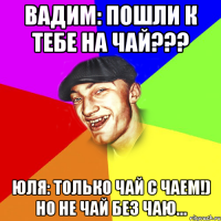 Вадим: пошли к тебе на чай??? Юля: только чай с чаем!) но не чай без чаю...