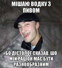 Мішаю водку з пивом Бо дієтолог сказав, шо мій раціон має бути разнообразним