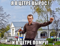 Я в цетре вырос ! и в цетре помру!