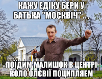 Кажу Едіку бери у батька "Москвіч" .. , Поїдим малишок в центрі коло Олєвії поципляем