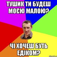 Тушик ти будеш моєю Малою? чі хочеш буть Едіком?