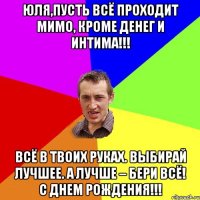 Юля,Пусть всё проходит мимо, Кроме денег и интима!!! Всё в твоих руках. Выбирай лучшее. А лучше – бери ВСЁ! С Днем Рождения!!!