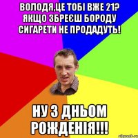 Володя,це тобі вже 21? Якщо збреєш бороду сигарети не продадуть! НУ З ДНЬОМ РОЖДЕНІЯ!!!