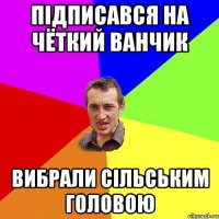 Підписався на Чёткий Ванчик Вибрали Сільським головою