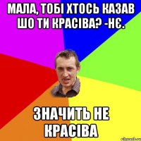 Мала, тобі хтось казав шо ти красіва? -Нє. Значить не красіва