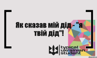 Як сказав мій дід - "я твій дід"!