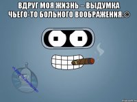 Вдруг моя жизнь – выдумка чьего-то больного воображения.© 