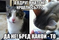 А вдруг я кате не нравлюсь??? Да не! Бред какой - то