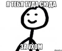 я тебя туда сюда за ухом