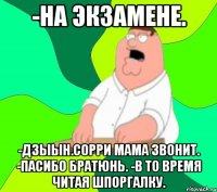 -НА ЭКЗАМЕНЕ. -ДЗЫЫН.СОРРИ МАМА ЗВОНИТ. -ПАСИБО БРАТЮНЬ. -В ТО ВРЕМЯ ЧИТАЯ ШПОРГАЛКУ.