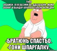 *ТИПО ЭКЗАМЕН*-Я:ОО,АА,ЭММ.ОО.-ДДЗЗЫЫНН.-МАМА ЗВОНИТ Я ВЫЙДУ?-ОЛОЛОЕВ ТОЛЬКО НЕ МЕДЛИ. -БРАТЮНЬ СПАСТБО. -ГОНИ ШПАРГАЛКУ.