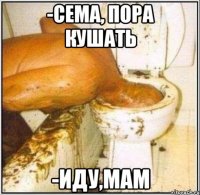 -Сема, пора кушать -Иду,Мам