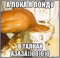 А ПОКА Я ПОЙДУ В ТАЛКАН АЗАЗА))00)0)0
