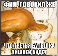 Фил, говорил же что третья бутылка лишней будет