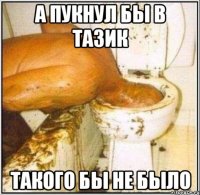 а пукнул бы в тазик такого бы не было