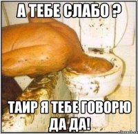 А ТЕБЕ СЛАБО ? ТАИР Я ТЕБЕ ГОВОРЮ ДА ДА!