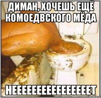 Диман, хочешь ещё комоедвского мёда неееееееееееееееет
