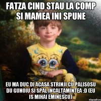 fatza cind stau la comp si mamea ini spune eu ma duc di acasa strinji cu palisosu du gunoiu si spal incaltamintea :D (eu is mihai eminescu)