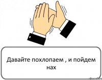 Давайте похлопаем , и пойдем нах