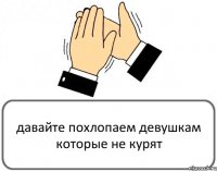 давайте похлопаем девушкам которые не курят