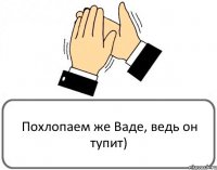 Похлопаем же Ваде, ведь он тупит)