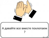 А давайте все вместе похлопаем ?