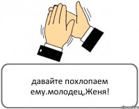 давайте похлопаем ему.молодец,Женя!