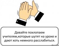 Давайте похлопаем учителям,которые шутят на уроке и дают хоть немного расслабиться.