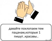 давайте похлопаем тем пацанам,которые 1 пишут..красавы..