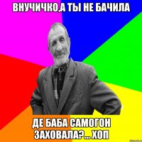 Внучичко,а ты не бачила Де баба самогон заховала?... хоп