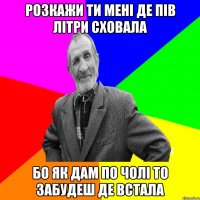 розкажи ти мені де пів літри сховала бо як дам по чолі то забудеш де встала