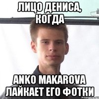лицо дениса, когда Anko Makarova лайкает его фотки