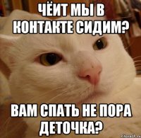 Чёит мы в контакте сидим? Вам спать не пора деточка?