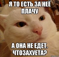 Я то есть за неё плачу А она не едет. ЧТОЗАХУЕТА?